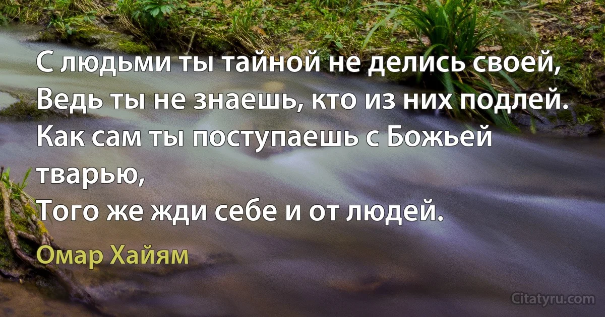 С людьми ты тайной не делись своей,
Ведь ты не знаешь, кто из них подлей.
Как сам ты поступаешь с Божьей тварью,
Того же жди себе и от людей. (Омар Хайям)