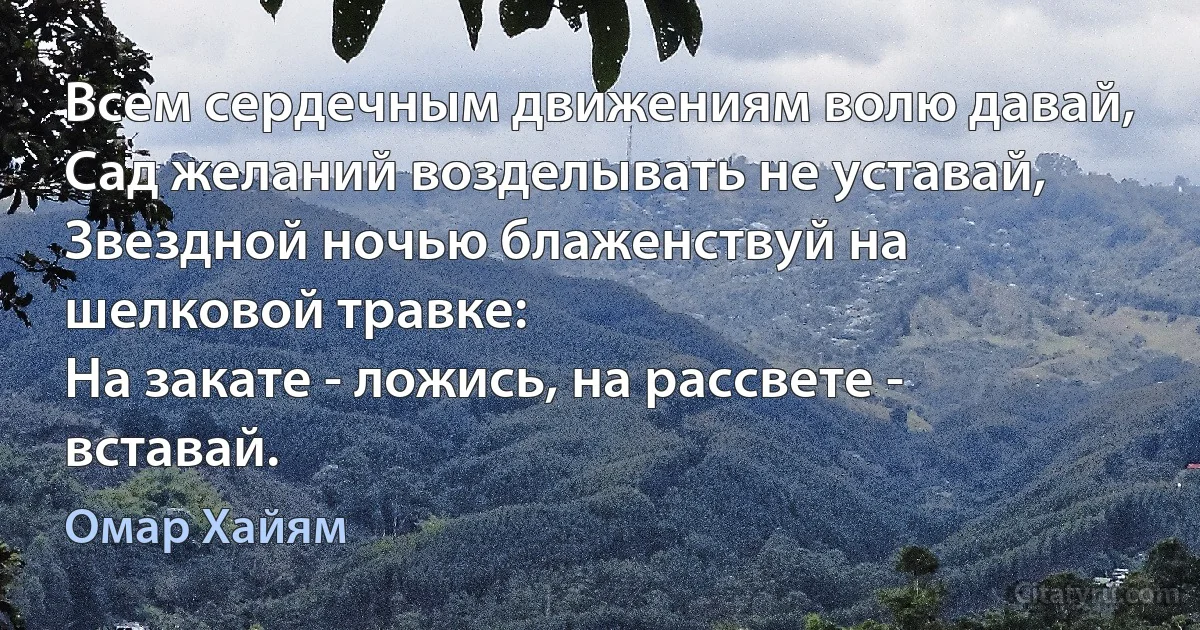 Всем сердечным движениям волю давай,
Сад желаний возделывать не уставай,
Звездной ночью блаженствуй на шелковой травке:
На закате - ложись, на рассвете - вставай. (Омар Хайям)