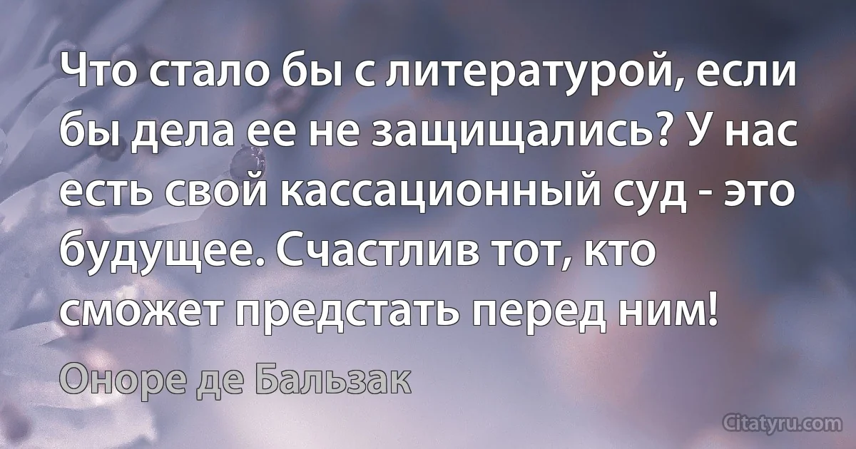 Что стало бы с литературой, если бы дела ее не защищались? У нас есть свой кассационный суд - это будущее. Счастлив тот, кто сможет предстать перед ним! (Оноре де Бальзак)