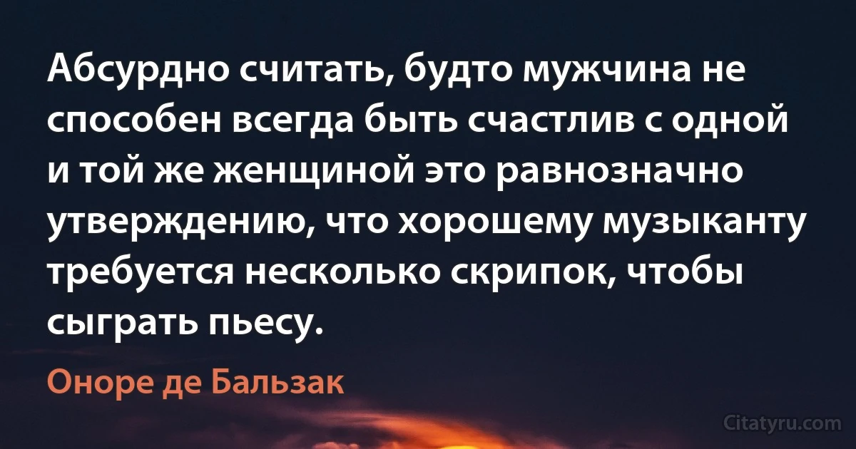 Абсурдно считать, будто мужчина не способен всегда быть счастлив с одной и той же женщиной это равнозначно утверждению, что хорошему музыканту требуется несколько скрипок, чтобы сыграть пьесу. (Оноре де Бальзак)