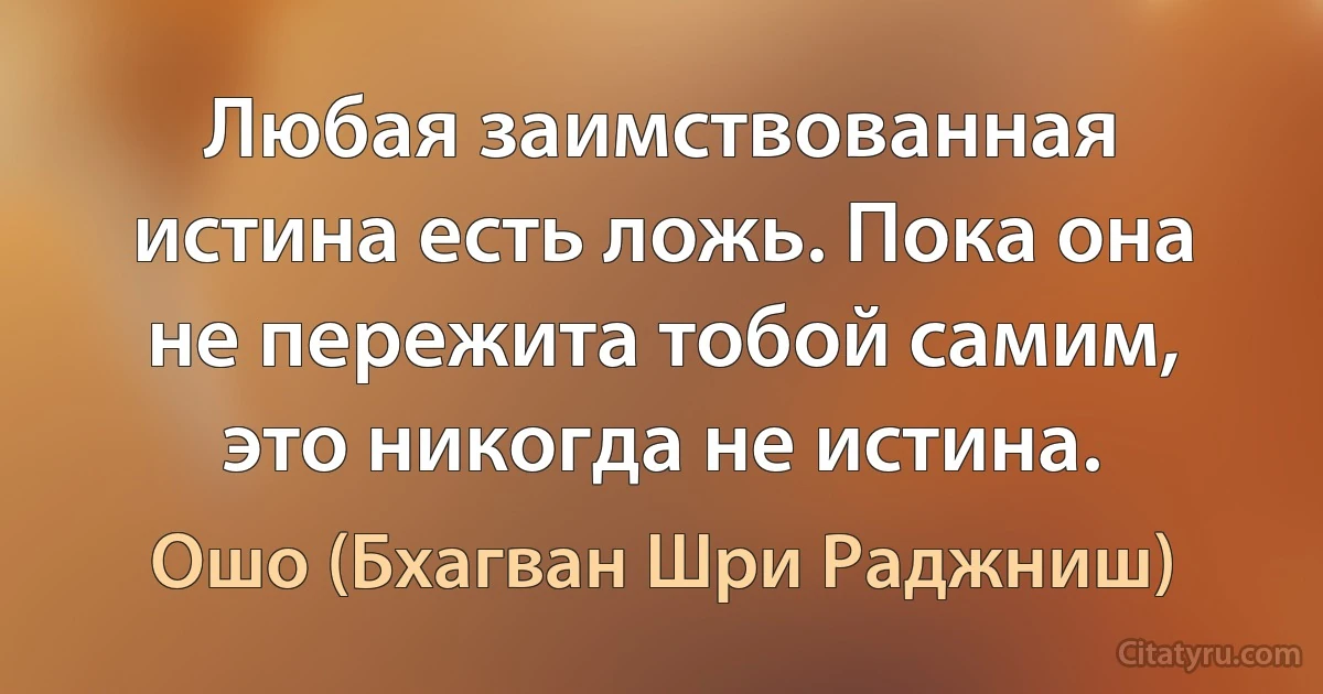 Любая заимствованная истина есть ложь. Пока она не пережита тобой самим, это никогда не истина. (Ошо (Бхагван Шри Раджниш))