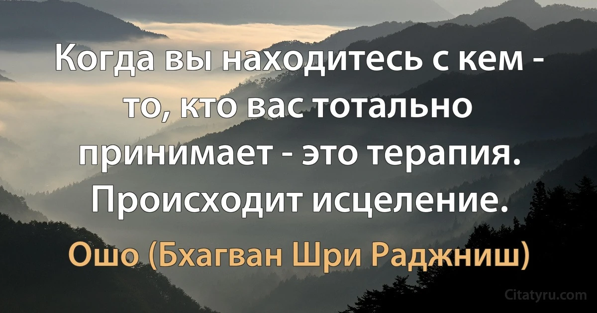 Когда вы находитесь с кем - то, кто вас тотально принимает - это терапия. Происходит исцеление. (Ошо (Бхагван Шри Раджниш))