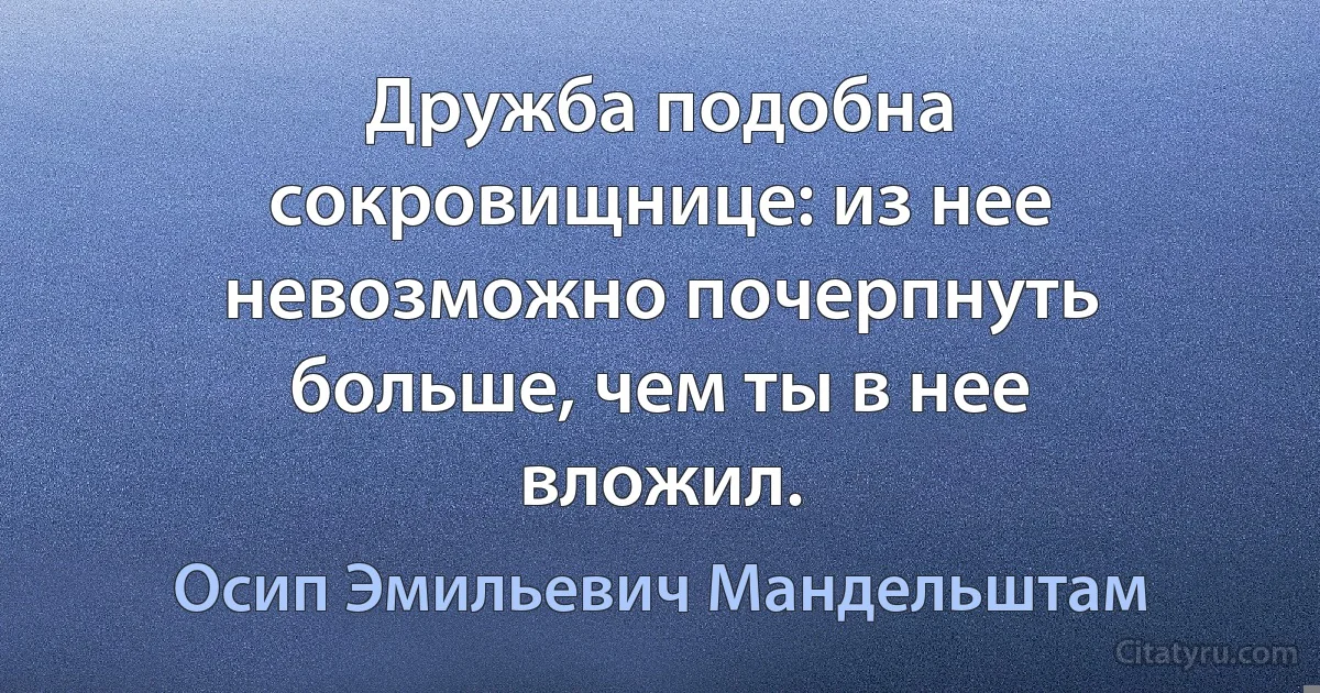 Дружба подобна сокровищнице: из нее невозможно почерпнуть больше, чем ты в нее вложил. (Осип Эмильевич Мандельштам)