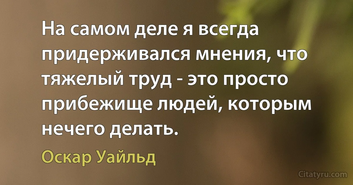 На самом деле я всегда придерживался мнения, что тяжелый труд - это просто прибежище людей, которым нечего делать. (Оскар Уайльд)