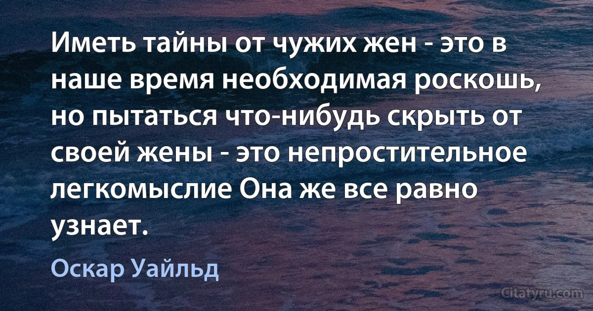 Иметь тайны от чужих жен - это в наше время необходимая роскошь, но пытаться что-нибудь скрыть от своей жены - это непростительное легкомыслие Она же все равно узнает. (Оскар Уайльд)