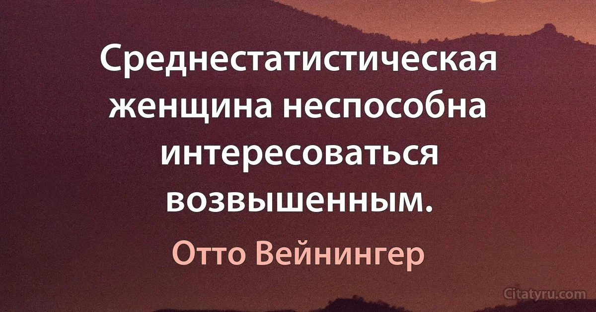 Среднестатистическая женщина неспособна интересоваться возвышенным. (Отто Вейнингер)