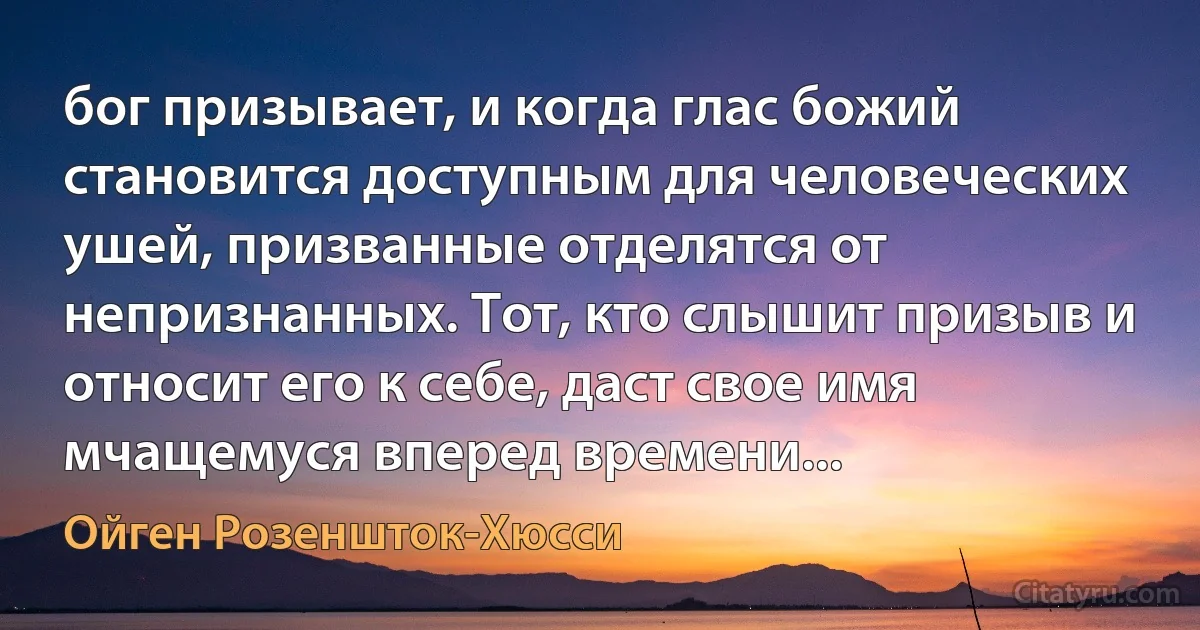 бог призывает, и когда глас божий становится доступным для человеческих ушей, призванные отделятся от непризнанных. Тот, кто слышит призыв и относит его к себе, даст свое имя мчащемуся вперед времени... (Ойген Розеншток-Хюсси)