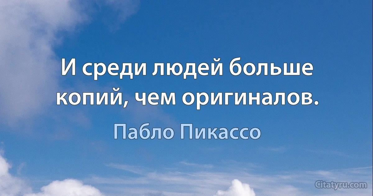 И среди людей больше копий, чем оригиналов. (Пабло Пикассо)