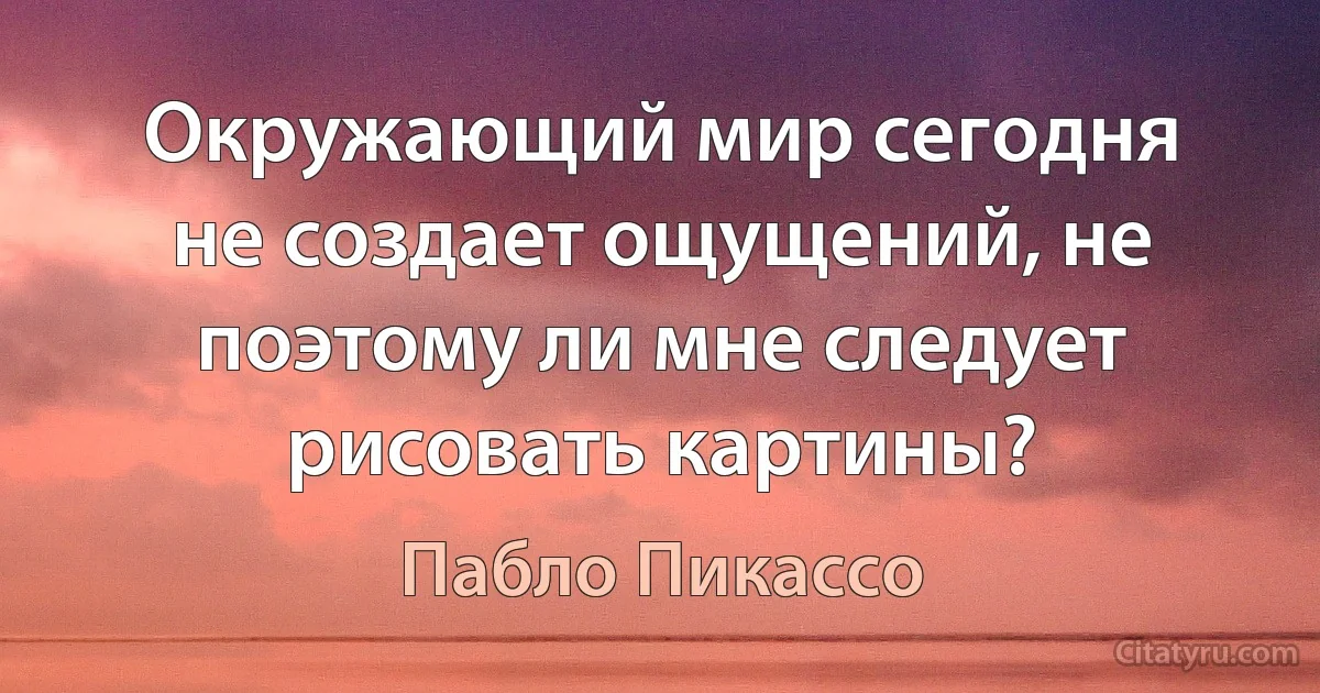 Окружающий мир сегодня не создает ощущений, не поэтому ли мне следует рисовать картины? (Пабло Пикассо)