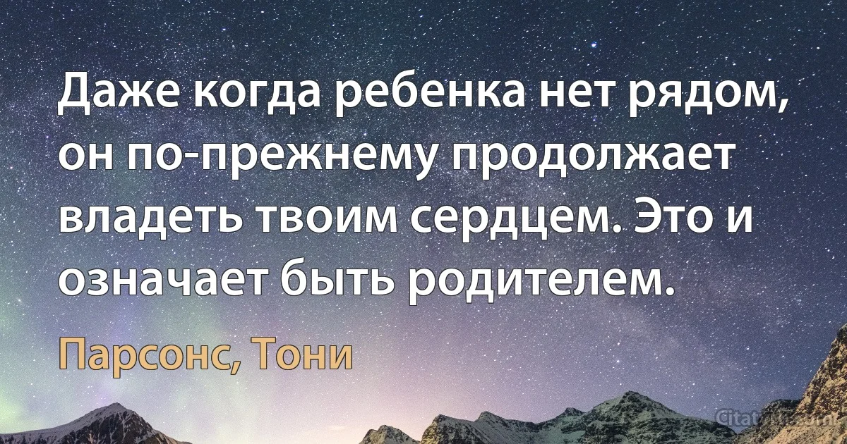 Даже когда ребенка нет рядом, он по-прежнему продолжает владеть твоим сердцем. Это и означает быть родителем. (Парсонс, Тони)