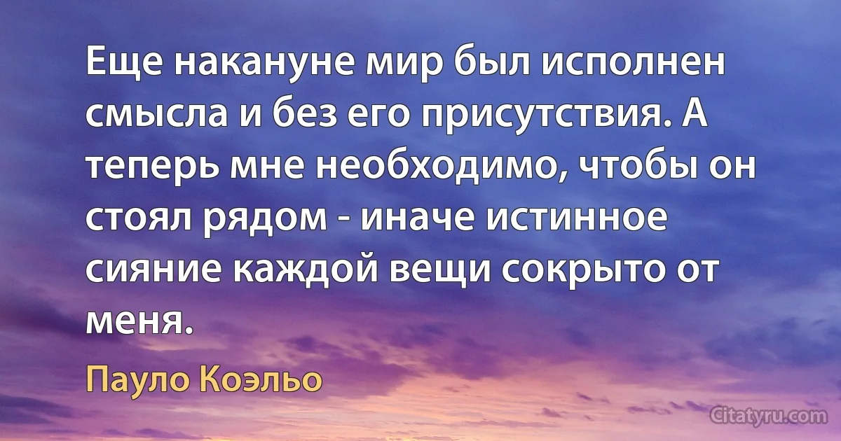 Еще накануне мир был исполнен смысла и без его присутствия. А теперь мне необходимо, чтобы он стоял рядом - иначе истинное сияние каждой вещи сокрыто от меня. (Пауло Коэльо)