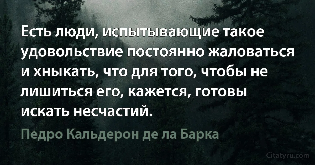 Есть люди, испытывающие такое удовольствие постоянно жаловаться и хныкать, что для того, чтобы не лишиться его, кажется, готовы искать несчастий. (Педро Кальдерон де ла Барка)