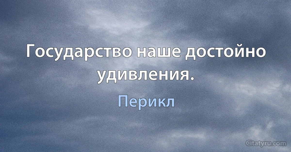 Государство наше достойно удивления. (Перикл)