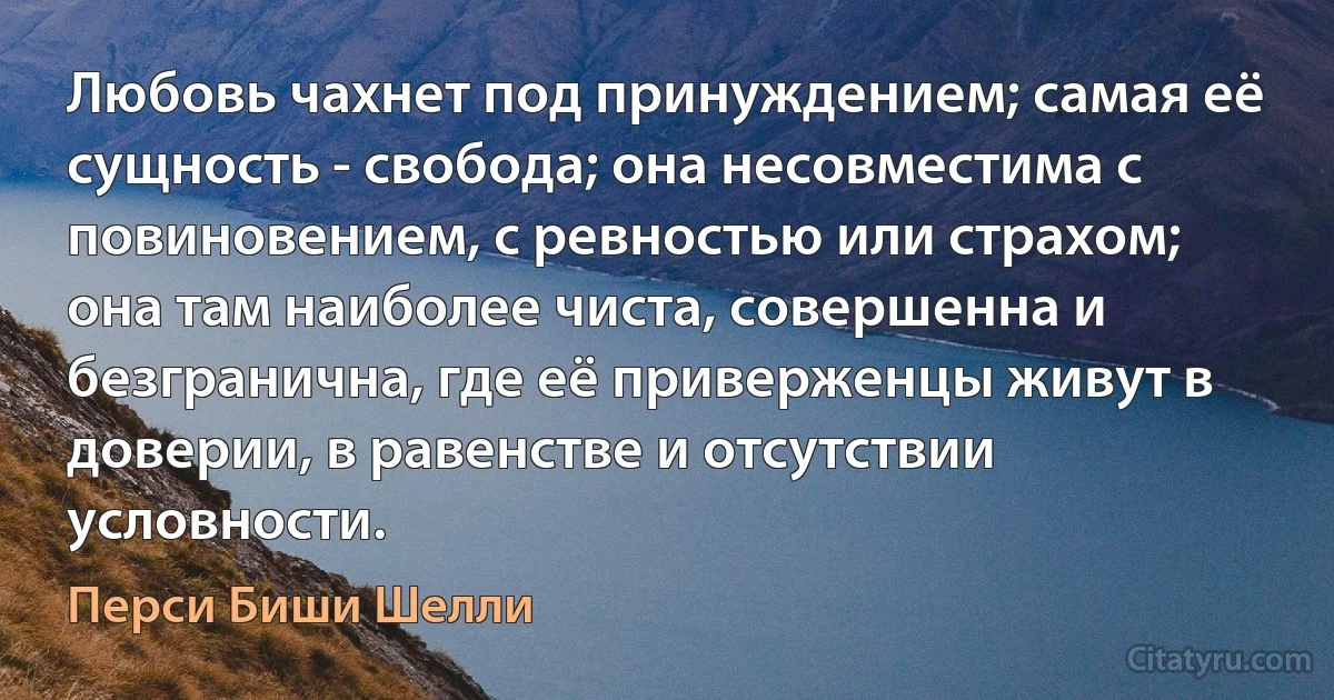 Любовь чахнет под принуждением; самая её сущность - свобода; она несовместима с повиновением, с ревностью или страхом; она там наиболее чиста, совершенна и безгранична, где её приверженцы живут в доверии, в равенстве и отсутствии условности. (Перси Биши Шелли)