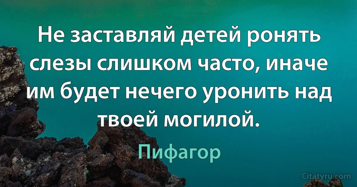 Не заставляй детей ронять слезы слишком часто, иначе им будет нечего уронить над твоей могилой. (Пифагор)