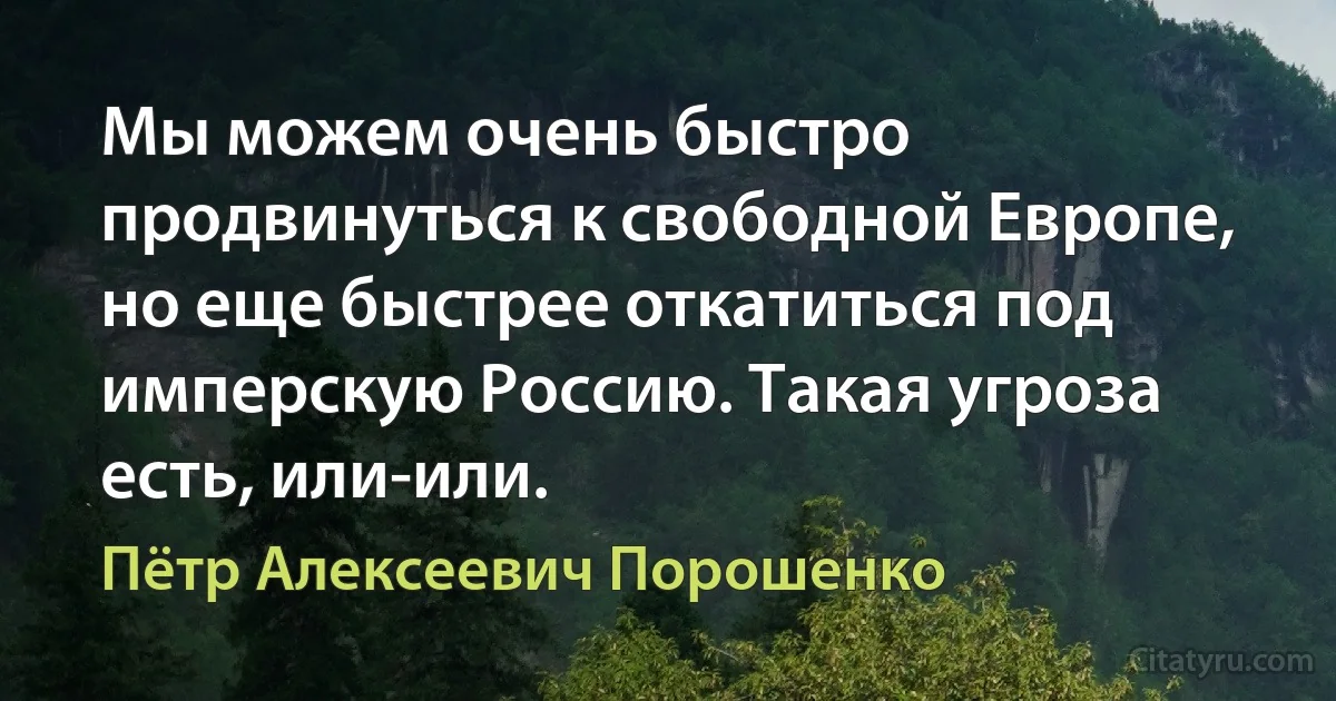 Мы можем очень быстро продвинуться к свободной Европе, но еще быстрее откатиться под имперскую Россию. Такая угроза есть, или-или. (Пётр Алексеевич Порошенко)