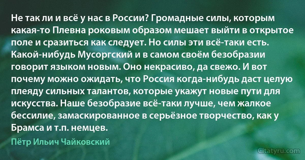 Не так ли и всё у нас в России? Громадные силы, которым какая-то Плевна роковым образом мешает выйти в открытое поле и сразиться как следует. Но силы эти всё-таки есть. Какой-нибудь Мусоргский и в самом своём безобразии говорит языком новым. Оно некрасиво, да свежо. И вот почему можно ожидать, что Россия когда-нибудь даст целую плеяду сильных талантов, которые укажут новые пути для искусства. Наше безобразие всё-таки лучше, чем жалкое бессилие, замаскированное в серьёзное творчество, как у Брамса и т.п. немцев. (Пётр Ильич Чайковский)