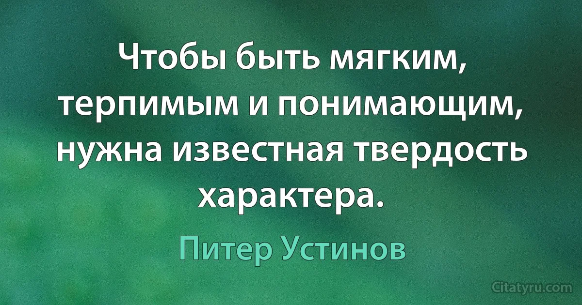 Чтобы быть мягким, терпимым и понимающим, нужна известная твердость характера. (Питер Устинов)