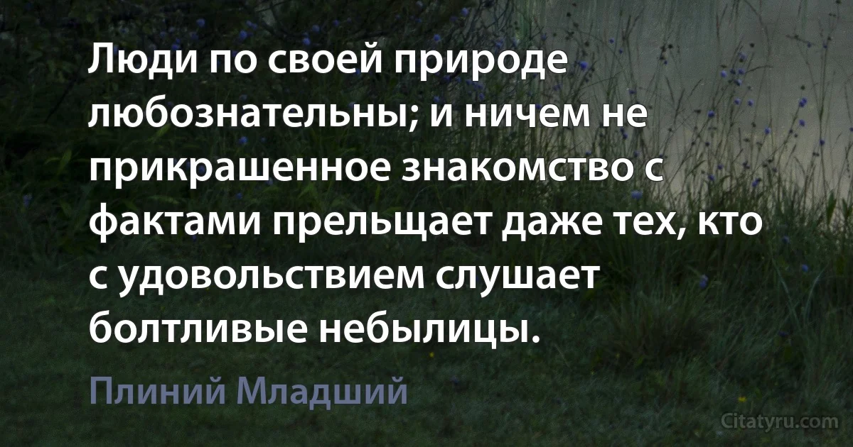 Люди по своей природе любознательны; и ничем не прикрашенное знакомство с фактами прельщает даже тех, кто с удовольствием слушает болтливые небылицы. (Плиний Младший)