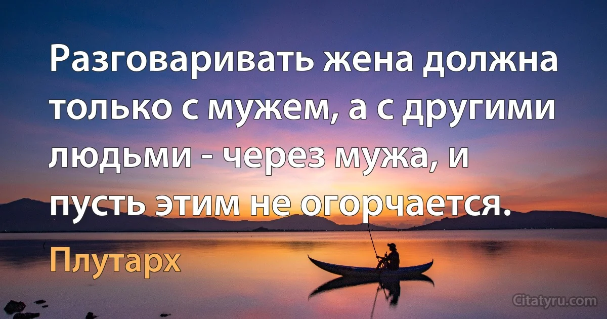 Разговаривать жена должна только с мужем, а с другими людьми - через мужа, и пусть этим не огорчается. (Плутарх)