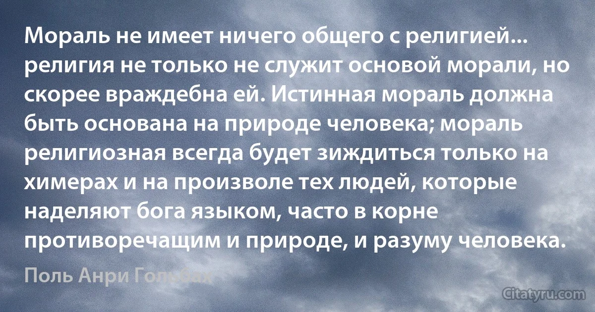 Мораль не имеет ничего общего с религией... религия не только не служит основой морали, но скорее враждебна ей. Истинная мораль должна быть основана на природе человека; мораль религиозная всегда будет зиждиться только на химерах и на произволе тех людей, которые наделяют бога языком, часто в корне противоречащим и природе, и разуму человека. (Поль Анри Гольбах)