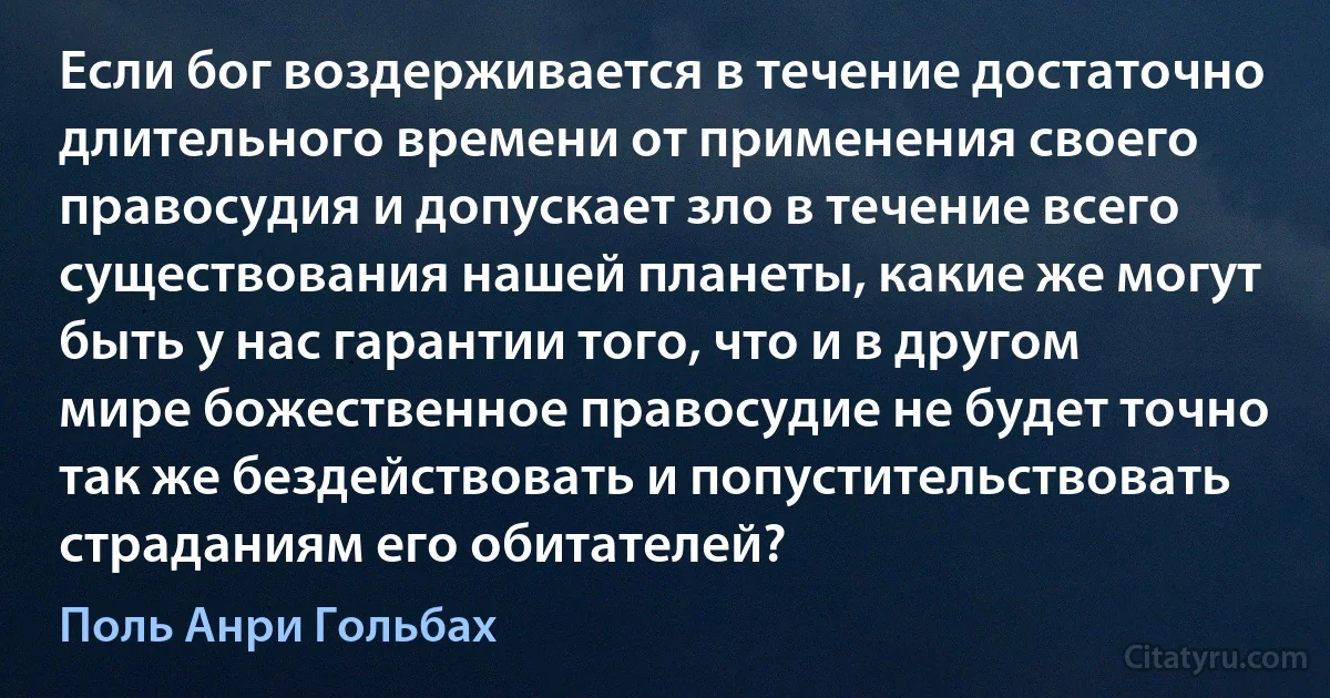 Если бог воздерживается в течение достаточно длительного времени от применения своего правосудия и допускает зло в течение всего существования нашей планеты, какие же могут быть у нас гарантии того, что и в другом мире божественное правосудие не будет точно так же бездействовать и попустительствовать страданиям его обитателей? (Поль Анри Гольбах)