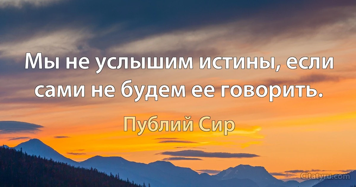 Мы не услышим истины, если сами не будем ее говорить. (Публий Сир)