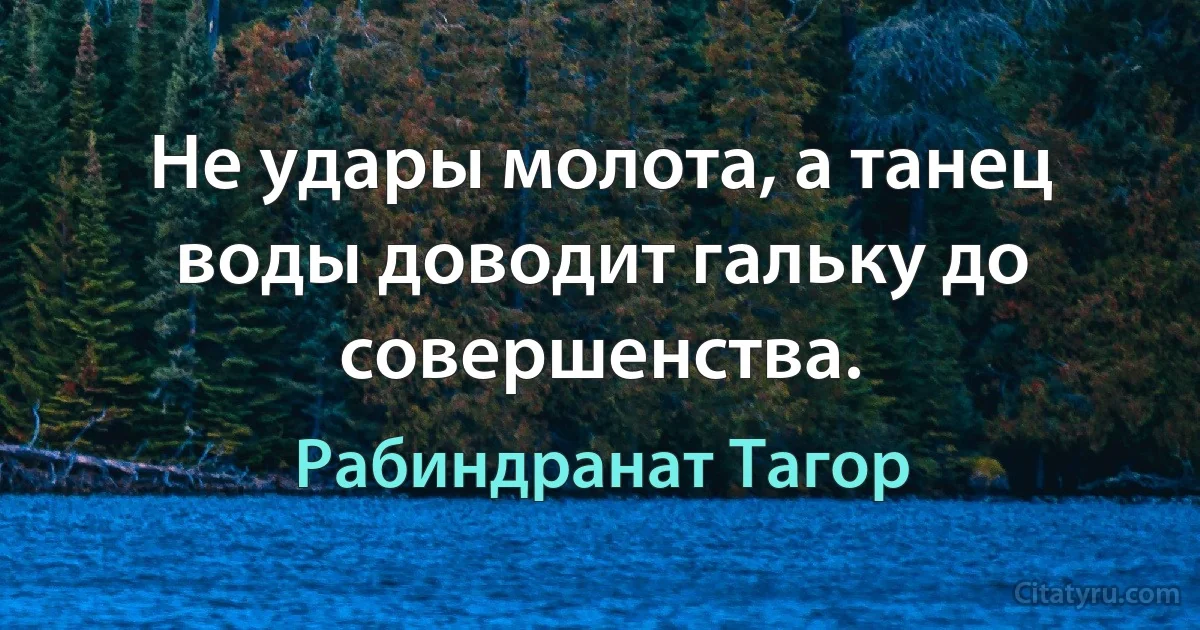 Не удары молота, а танец воды доводит гальку до совершенства. (Рабиндранат Тагор)