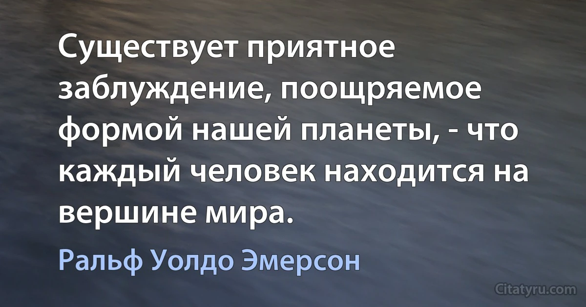 Существует приятное заблуждение, поощряемое формой нашей планеты, - что каждый человек находится на вершине мира. (Ральф Уолдо Эмерсон)