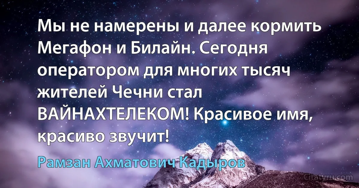 Мы не намерены и далее кормить Мегафон и Билайн. Сегодня оператором для многих тысяч жителей Чечни стал ВАЙНАХТЕЛЕКОМ! Красивое имя, красиво звучит! (Рамзан Ахматович Кадыров)