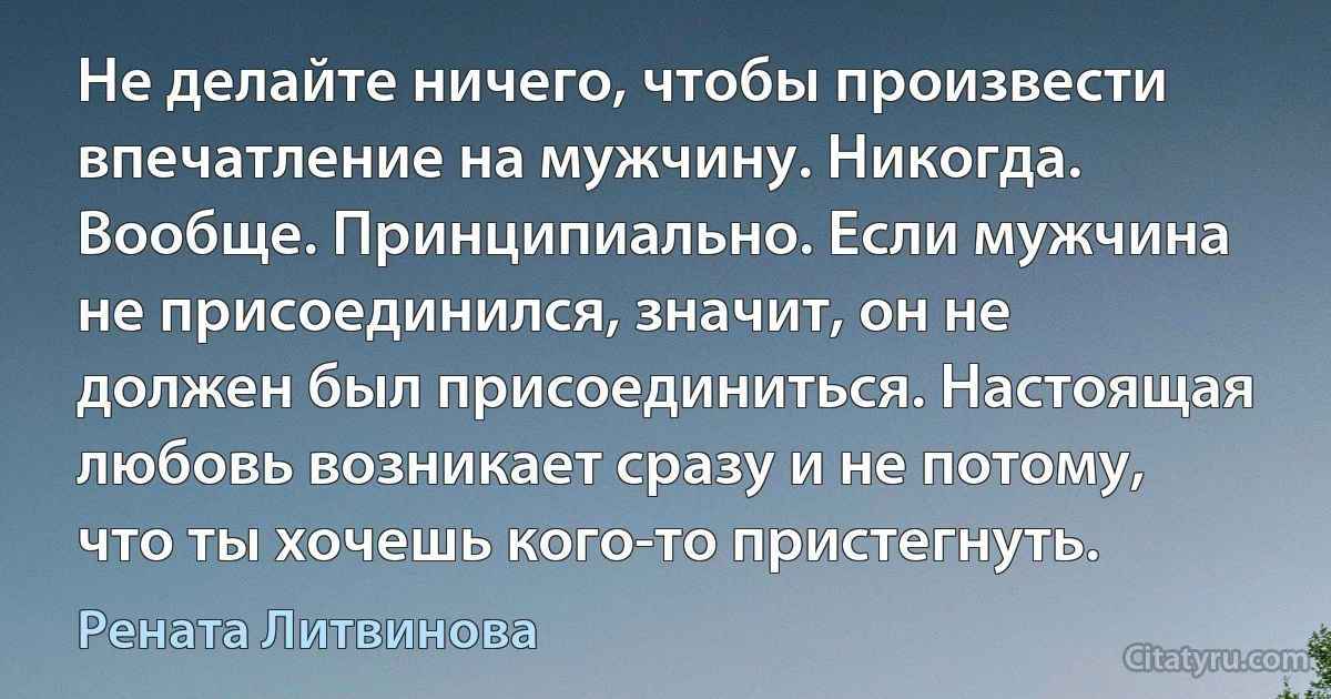 Не делайте ничего, чтобы произвести впечатление на мужчину. Никогда. Вообще. Принципиально. Если мужчина не присоединился, значит, он не должен был присоединиться. Настоящая любовь возникает сразу и не потому, что ты хочешь кого-то пристегнуть. (Рената Литвинова)