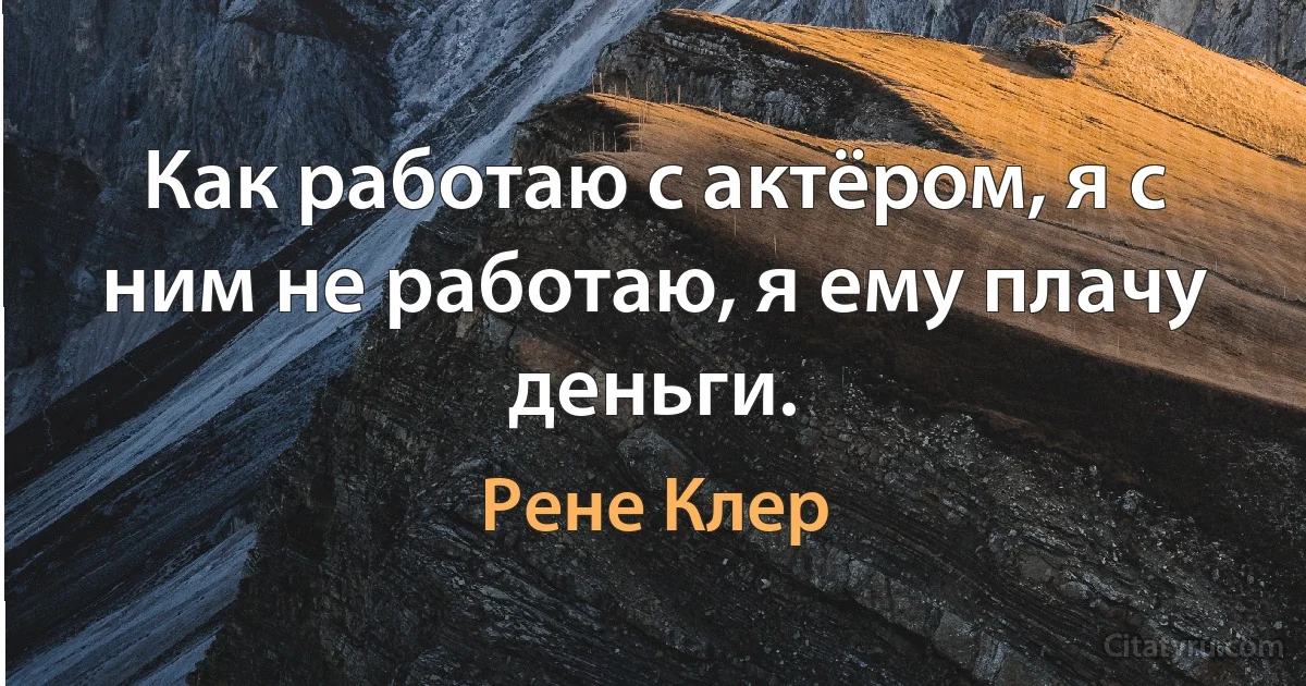 Как работаю с актёром, я с ним не работаю, я ему плачу деньги. (Рене Клер)