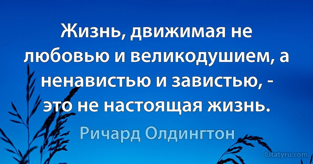 Жизнь, движимая не любовью и великодушием, а ненавистью и завистью, - это не настоящая жизнь. (Ричард Олдингтон)