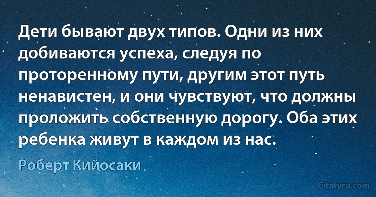 Дети бывают двух типов. Одни из них добиваются успеха, следуя по проторенному пути, другим этот путь ненавистен, и они чувствуют, что должны проложить собственную дорогу. Оба этих ребенка живут в каждом из нас. (Роберт Кийосаки)