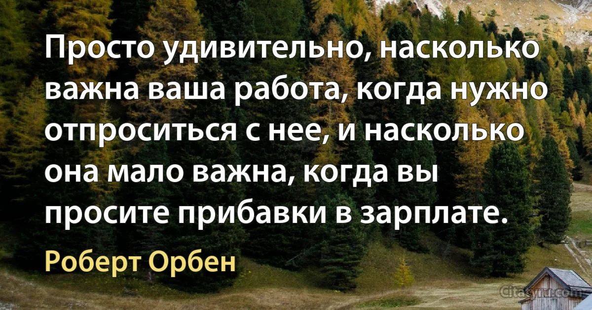 Просто удивительно, насколько важна ваша работа, когда нужно отпроситься с нее, и насколько она мало важна, когда вы просите прибавки в зарплате. (Роберт Орбен)