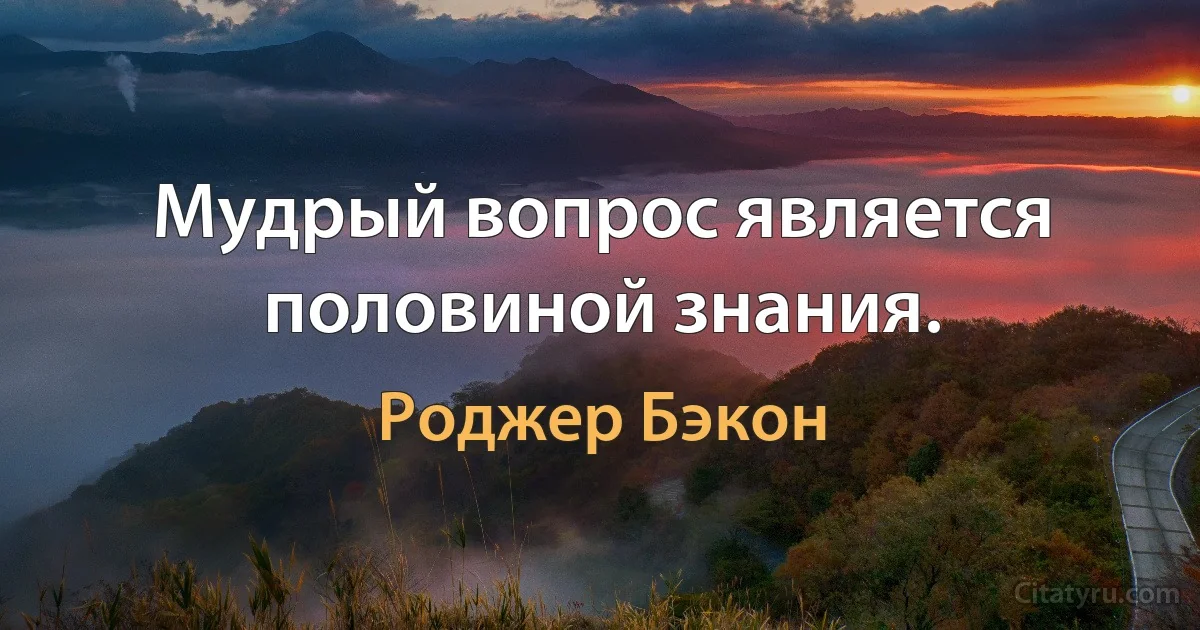 Мудрый вопрос является половиной знания. (Роджер Бэкон)