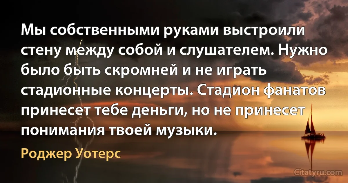 Мы собственными руками выстроили стену между собой и слушателем. Нужно было быть скромней и не играть стадионные концерты. Стадион фанатов принесет тебе деньги, но не принесет понимания твоей музыки. (Роджер Уотерс)