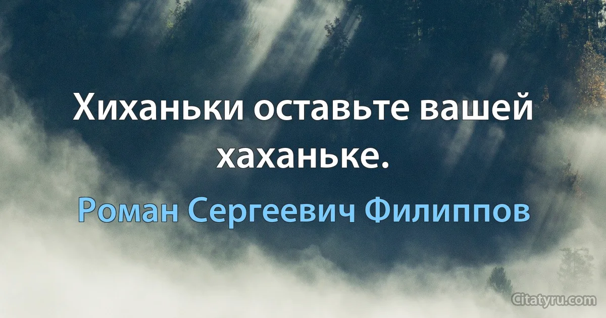 Хиханьки оставьте вашей хаханьке. (Роман Сергеевич Филиппов)