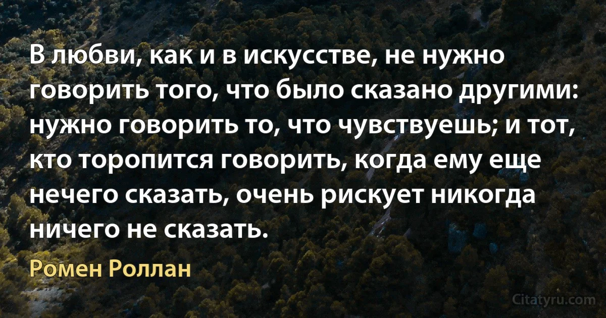 В любви, как и в искусстве, не нужно говорить того, что было сказано другими: нужно говорить то, что чувствуешь; и тот, кто торопится говорить, когда ему еще нечего сказать, очень рискует никогда ничего не сказать. (Ромен Роллан)