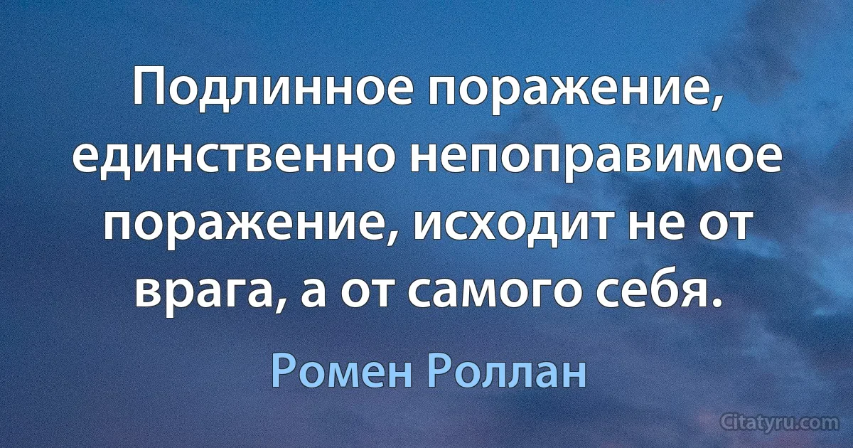 Подлинное поражение, единственно непоправимое поражение, исходит не от врага, а от самого себя. (Ромен Роллан)