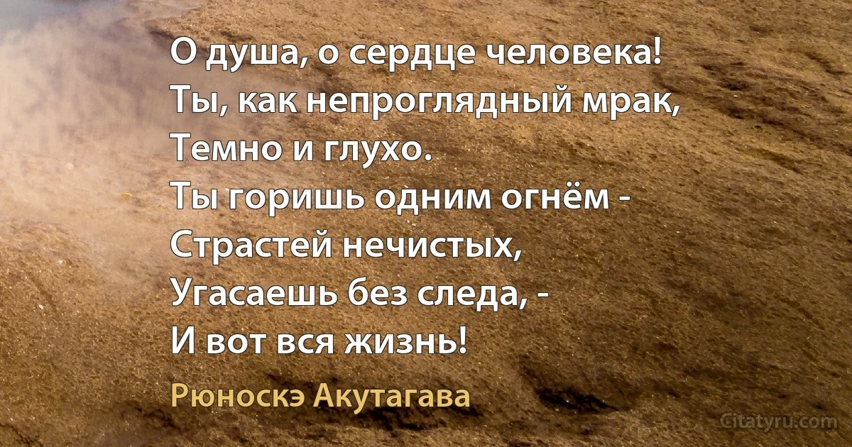 О душа, о сердце человека!
Ты, как непроглядный мрак, 
Темно и глухо.
Ты горишь одним огнём -
Страстей нечистых,
Угасаешь без следа, -
И вот вся жизнь! (Рюноскэ Акутагава)