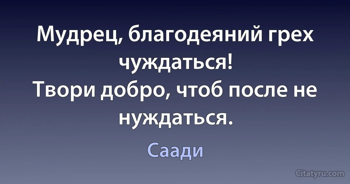 Мудрец, благодеяний грех чуждаться!
Твори добро, чтоб после не нуждаться. (Саади)