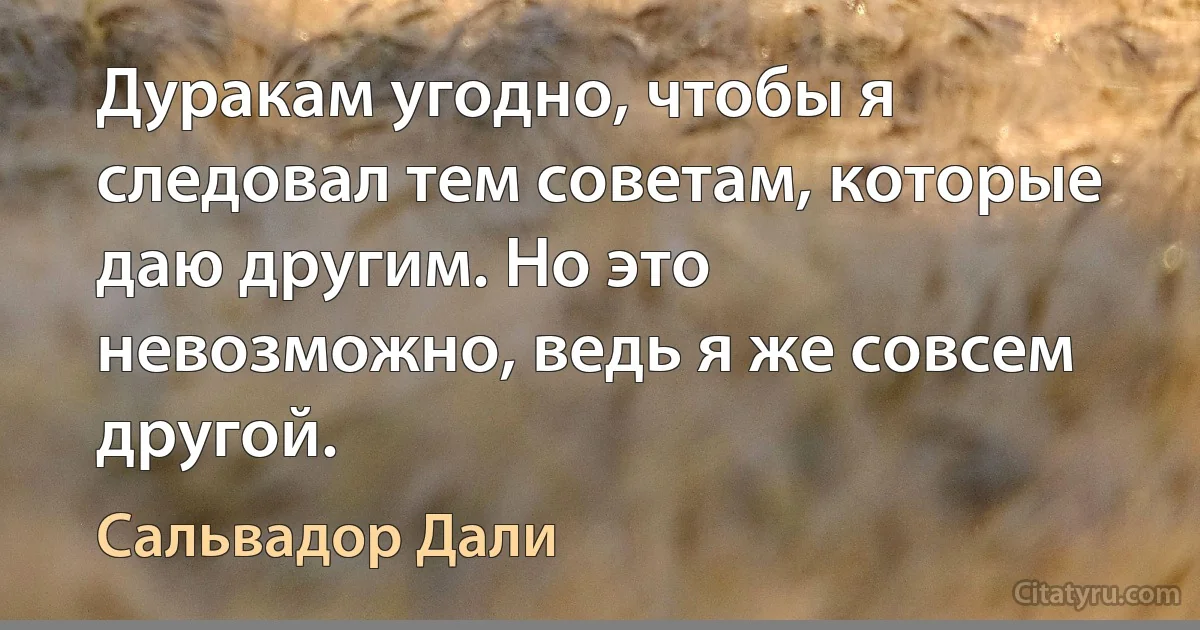 Дуракам угодно, чтобы я следовал тем советам, которые даю другим. Но это невозможно, ведь я же совсем другой. (Сальвадор Дали)