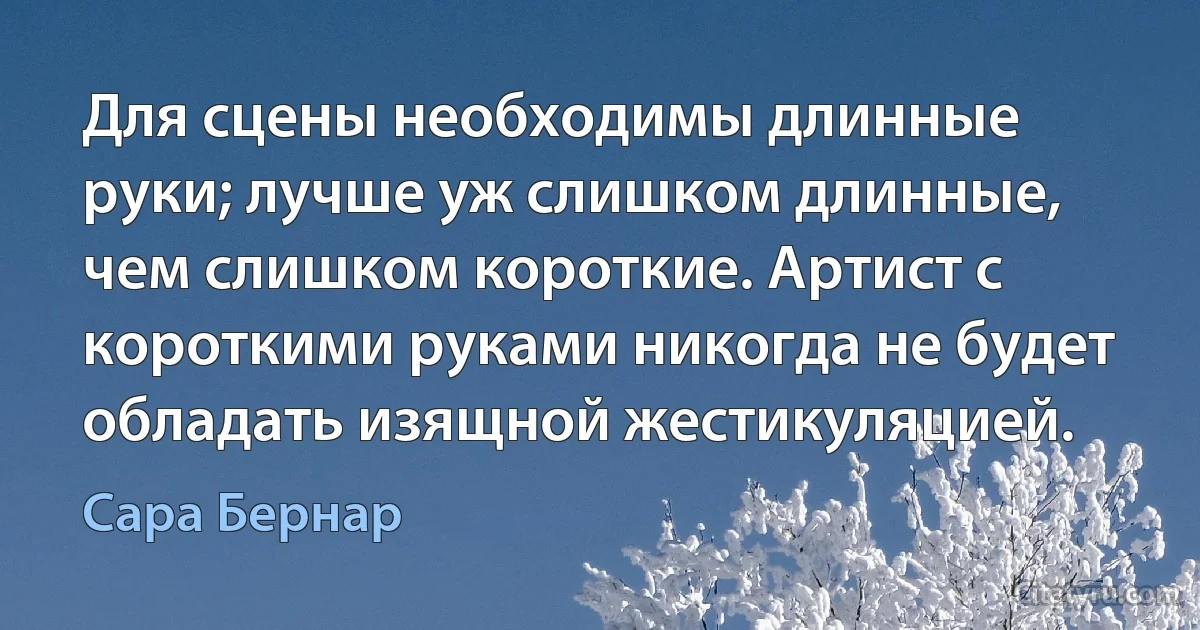 Для сцены необходимы длинные руки; лучше уж слишком длинные, чем слишком короткие. Артист с короткими руками никогда не будет обладать изящной жестикуляцией. (Сара Бернар)