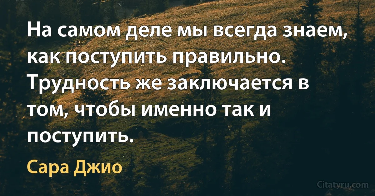 На самом деле мы всегда знаем, как поступить правильно. Трудность же заключается в том, чтобы именно так и поступить. (Сара Джио)