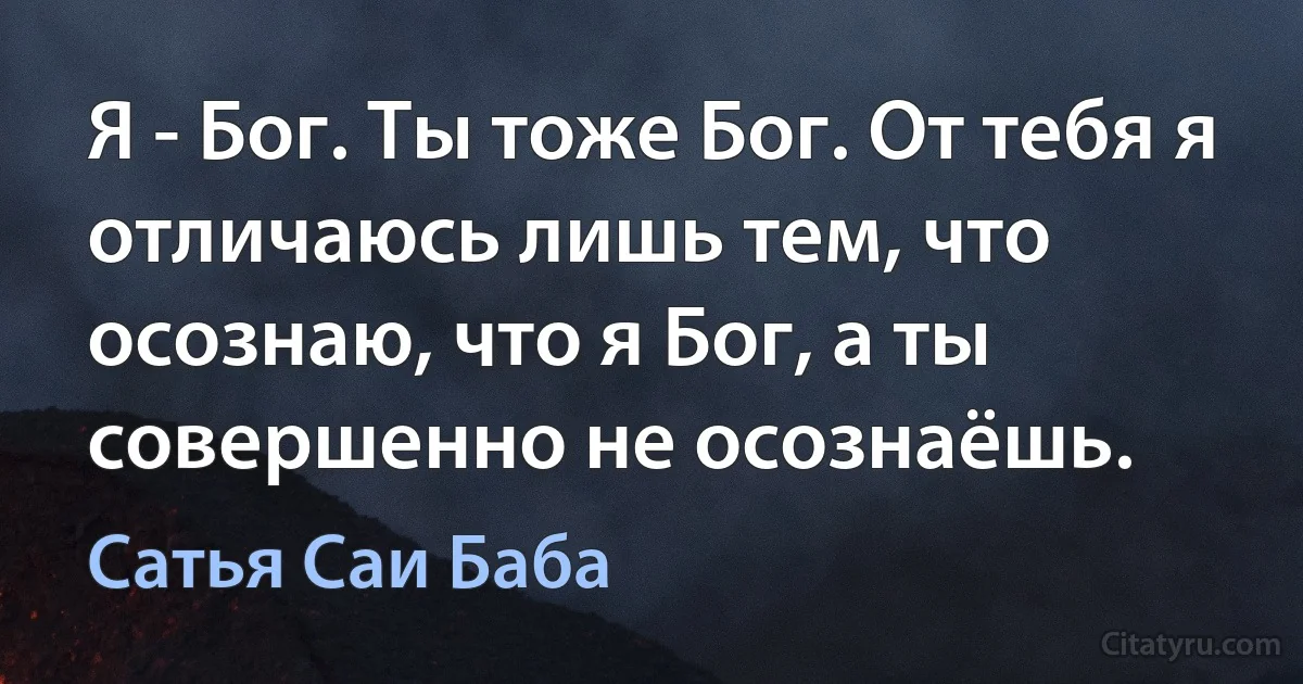 Я - Бог. Ты тоже Бог. От тебя я отличаюсь лишь тем, что осознаю, что я Бог, а ты совершенно не осознаёшь. (Сатья Саи Баба)