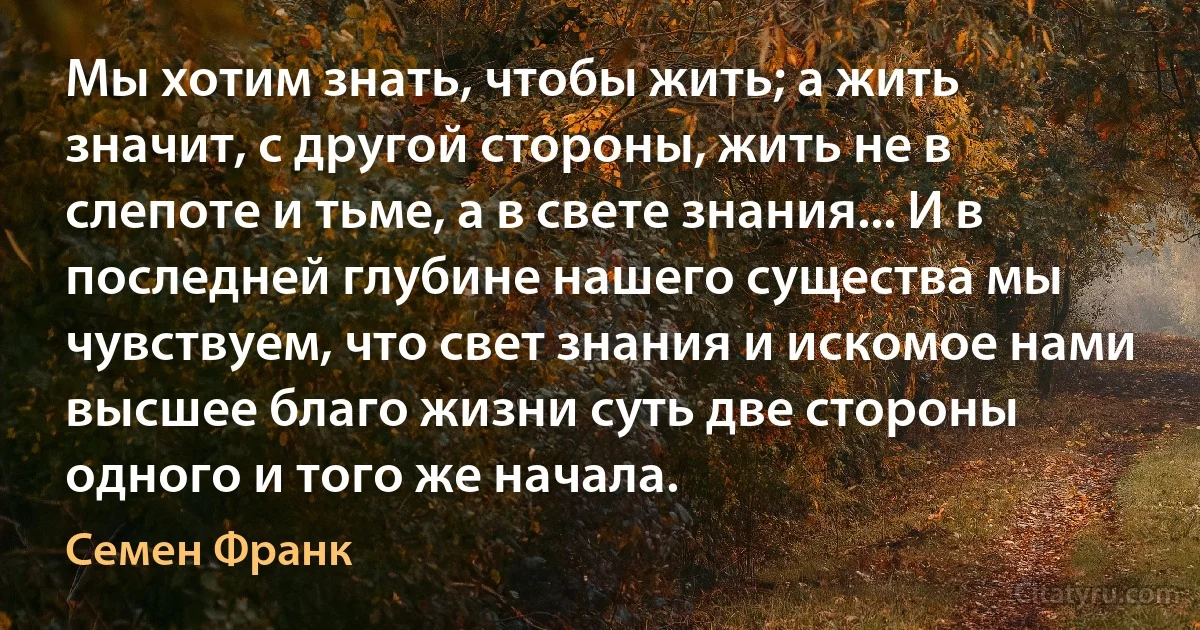 Мы хотим знать, чтобы жить; а жить значит, с другой стороны, жить не в слепоте и тьме, а в свете знания... И в последней глубине нашего существа мы чувствуем, что свет знания и искомое нами высшее благо жизни суть две стороны одного и того же начала. (Семен Франк)