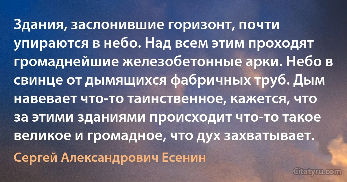 Здания, заслонившие горизонт, почти упираются в небо. Над всем этим проходят громаднейшие железобетонные арки. Небо в свинце от дымящихся фабричных труб. Дым навевает что-то таинственное, кажется, что за этими зданиями происходит что-то такое великое и громадное, что дух захватывает. (Сергей Александрович Есенин)