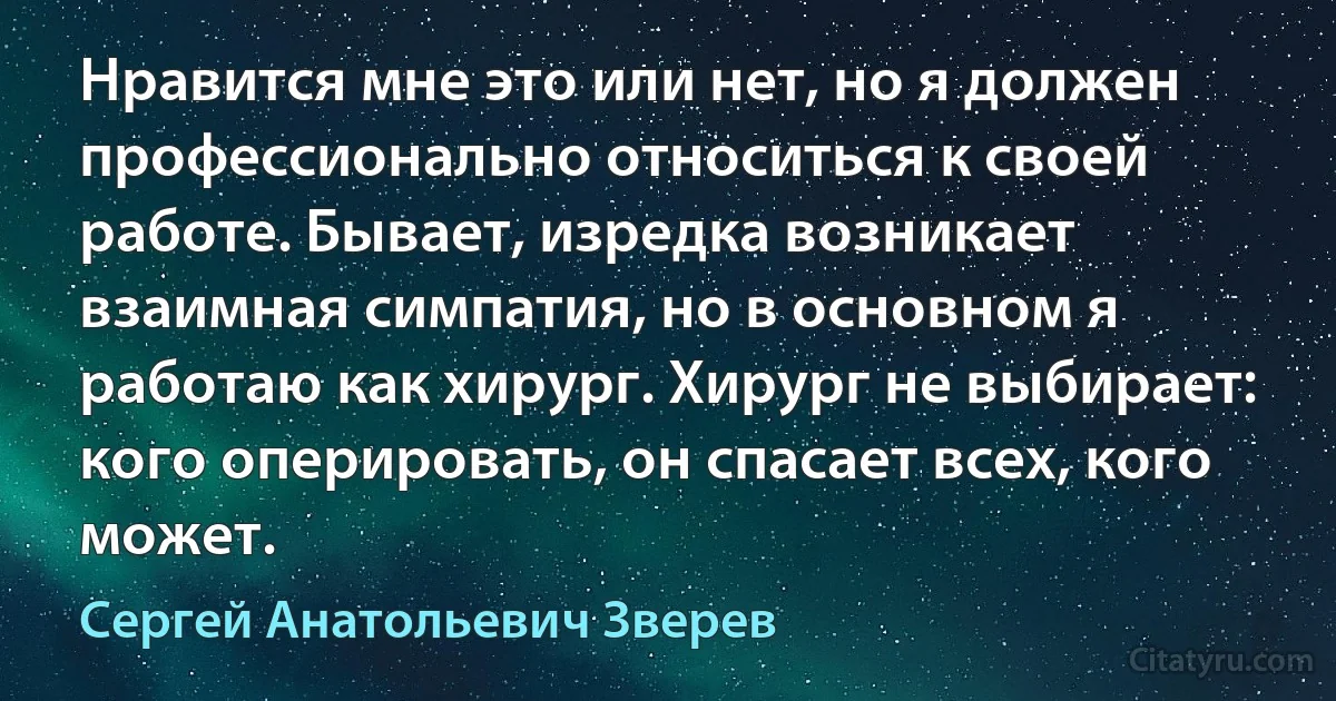 Нравится мне это или нет, но я должен профессионально относиться к своей работе. Бывает, изредка возникает взаимная симпатия, но в основном я работаю как хирург. Хирург не выбирает: кого оперировать, он спасает всех, кого может. (Сергей Анатольевич Зверев)