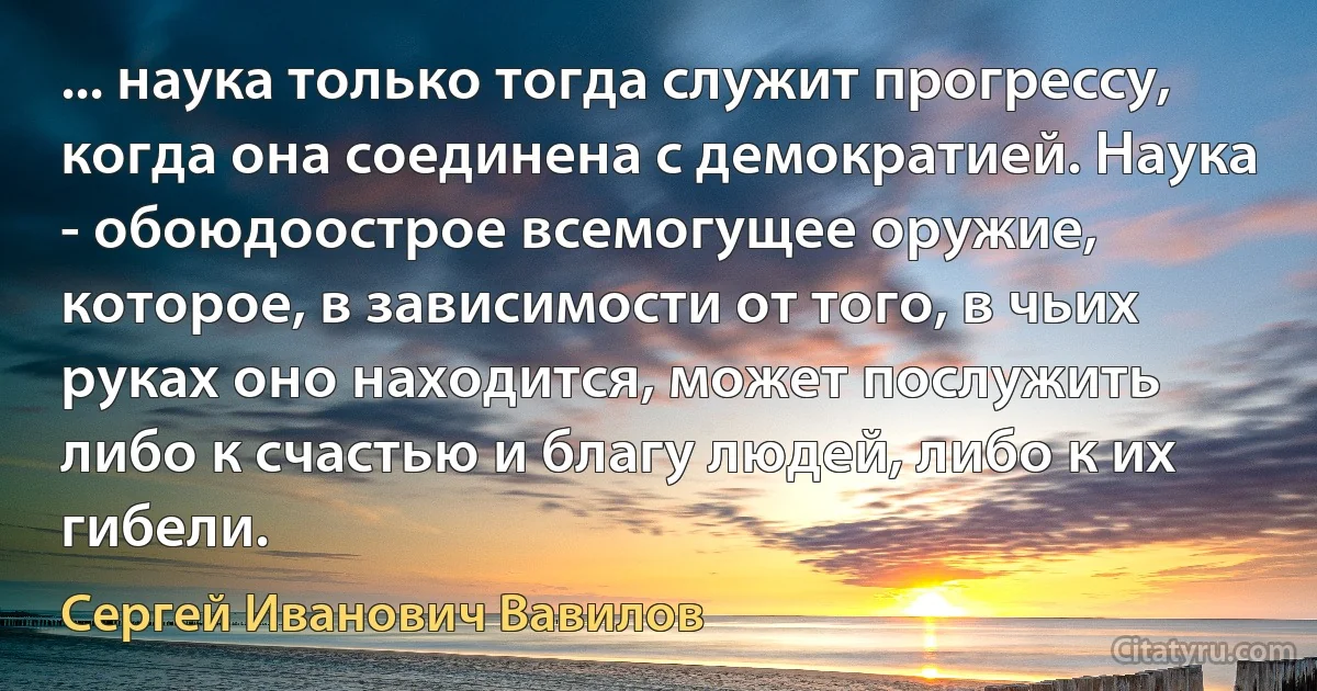 ... наука только тогда служит прогрессу, когда она соединена с демократией. Наука - обоюдоострое всемогущее оружие, которое, в зависимости от того, в чьих руках оно находится, может послужить либо к счастью и благу людей, либо к их гибели. (Сергей Иванович Вавилов)